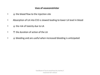 Uses of vasoconstrictor
• ↓ the blood flow to the injection site
• Absorption of LA into CVS is slowed leading to lower LA level in blood
• ↓ the risk of toxicity due to LA
• ↑ the duration of action of the LA
• ↓ bleeding and are useful when increased bleeding is anticipated
handbook of local anesthesia by stanley F.
malamed 6th edition
 