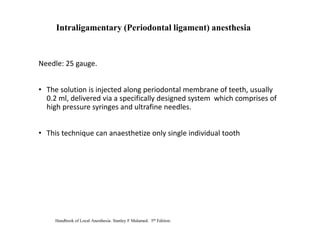 Needle: 25 gauge.
• The solution is injected along periodontal membrane of teeth, usually
0.2 ml, delivered via a specifically designed system which comprises of
high pressure syringes and ultrafine needles.
• This technique can anaesthetize only single individual tooth
Intraligamentary (Periodontal ligament) anesthesia
Handbook of Local Anesthesia. Stanley F Malamed. 5th Edition.
 