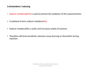 3.Antioxident / reducing
• Sodium metabisulphite is used to prevent the oxidation of the vasoconstrictor.
• It oxidized to form sodium metabisulfate.
• Sodium metabisulfite is acidic and increases acidity of solution.
• Therefore old local anesthetic solutions cause burning or discomfort during
injection.
handbook of local anesthesia by stanley F.
malamed 6th edition
 