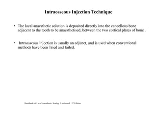 • The local anaesthetic solution is deposited directly into the cancellous bone
adjacent to the tooth to be anaesthetised, between the two cortical plates of bone .
• Intraosseous injection is usually an adjunct, and is used when conventional
methods have been Tried and failed.
Intraosseous Injection Technique
Handbook of Local Anesthesia. Stanley F Malamed. 5th Edition.
 
