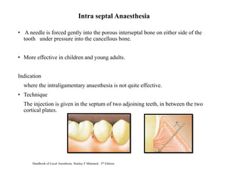 • A needle is forced gently into the porous interseptal bone on either side of the
tooth under pressure into the cancellous bone.
• More effective in children and young adults.
Indication
where the intraligamentary anaesthesia is not quite effective.
• Technique
The injection is given in the septum of two adjoining teeth, in between the two
cortical plates.
Intra septal Anaesthesia
Handbook of Local Anesthesia. Stanley F Malamed. 5th Edition.
 