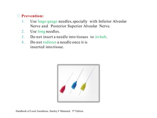 Prevention:
1. Use large-gauge needles,specially with Inferior Alveolar
Nerve and Posterior Superior Alveolar Nerve.
2. Use long needles.
3. Do not insert a needle into tissues to itshub.
4. Do not redirect a needle once it is
inserted into tissue.
Handbook of Local Anesthesia. Stanley F Malamed. 5th Edition.
 