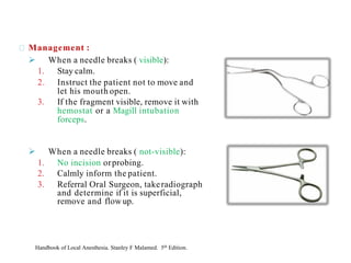 Management :
➢ When a needle breaks ( visible):
1. Stay calm.
2. Instruct the patient not to move and
let his mouth open.
3. If the fragment visible, remove it with
hemostat or a Magill intubation
forceps.
➢ When a needle breaks ( not-visible):
1. No incision orprobing.
2. Calmly inform the patient.
3. Referral Oral Surgeon, takeradiograph
and determine if it is superficial,
remove and flowup.
Handbook of Local Anesthesia. Stanley F Malamed. 5th Edition.
 