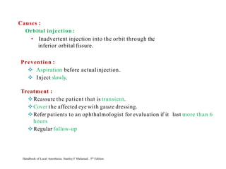Prevention :
❖ Aspiration before actualinjection.
❖ Inject slowly.
Treatment :
❖Reassure the patient that is transient.
❖Cover the affected eye with gauze dressing.
❖Refer patients to an ophthalmologist for evaluation if it last more than 6
hours
❖Regular follow-up
Handbook of Local Anesthesia. Stanley F Malamed. 5th Edition.
Causes :
Orbital injection :
• Inadvertent injection into the orbit through the
inferior orbital fissure.
 