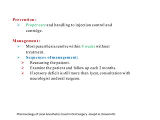 Prevention :
➢ Proper care and handling to injection control and
cartridge.
Management :
➢ Most paresthesia resolve within 8 weeks without
treatment.
➢ Sequences of management:
➢ Reassuring the patient.
➢ Examine the patient and follow up each 2 months.
➢ If sensory deficit is still more than 1year, consultation with
neurologist andoral surgeon.
Pharmacology of Local Anesthetics Used in Oral Surgery -Joseph A. Giovannitti
 