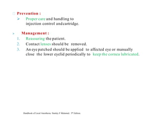 Prevention :
➢ Proper care and handling to
injection control andcartridge.
➢ Management :
1. Reassuring the patient.
2. Contact lenses should be removed.
3. An eye patched should be applied to affected eye or manually
close the lower eyelid periodically to keep the cornea lubricated.
Handbook of Local Anesthesia. Stanley F Malamed. 5th Edition.
 