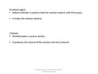 6.Isotonic agent
• Sodium chloride is used to make the solution isotonic with the tissues.
• It makes the solution alkaline.
7.Vehicle
• Distilled water is used as vehicle.
• It produces the volume of the solution and act as diluent.
handbook of local anesthesia by stanley F.
malamed 6th edition
 