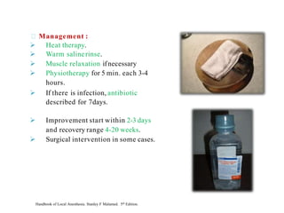 Management :
➢ Heat therapy.
➢ Warm salinerinse.
➢ Muscle relaxation ifnecessary
➢ Physiotherapy for 5 min. each 3-4
hours.
➢ If there is infection, antibiotic
described for 7days.
➢ Improvement start within 2-3 days
and recovery range 4-20 weeks.
➢ Surgical intervention in some cases.
Handbook of Local Anesthesia. Stanley F Malamed. 5th Edition.
 