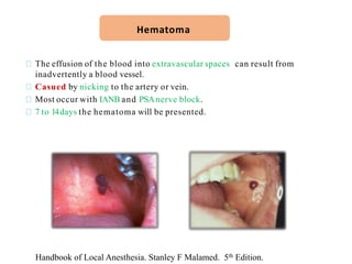 The effusion of the blood into extravascular spaces can result from
inadvertently a blood vessel.
Casued by nicking to the artery or vein.
Most occur with IANB and PSAnerve block.
7 to 14days the hematoma will be presented.
Hematoma
Handbook of Local Anesthesia. Stanley F Malamed. 5th Edition.
 