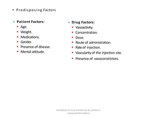 • Predisposing Factors
➢ Patient Factors:
▪ Age.
▪ Weight.
▪ Medications.
▪ Gender.
▪ Presence of disease.
▪ Mental attitude.
handbook of local anesthesia by stanley F.
malamed 6th edition
➢ Drug Factors:
▪ Vasoactivity.
▪ Concentration.
▪ Dose.
▪ Route of administration.
▪ Rateof injection.
▪ Vascularityof the injection site.
▪ Presence of vasoconstrictors.
 