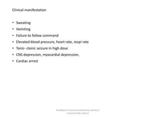 Clinical manifestation
• Sweating
• Vomiting
• Failure to follow command
• Elevated blood pressure, heart rate, respi rate
• Tonic- clonic seizure in high dose
• CNS depression, myocardial depression,
• Cardiac arrest
handbook of local anesthesia by stanley F.
malamed 6th edition
 