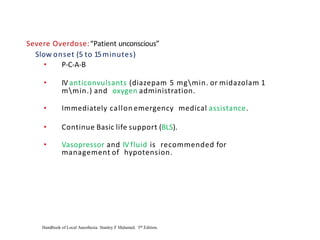Severe Overdose:“Patient unconscious”
Slow onset (5 to 15minutes)
• P-C-A-B
• IV anticonvulsants (diazepam 5 mgmin. or midazolam 1
mmin.) and oxygen administration.
• Immediately callon emergency medical assistance.
• Continue Basic life support (BLS).
• Vasopressor and IV fluid is recommended for
management of hypotension.
Handbook of Local Anesthesia. Stanley F Malamed. 5th Edition.
 