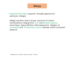 ◦ Hypersensitive state, acquired through exposure to a
particular allergen.
◦ Allergic reactions cover a broad spectrum of clinical
manifestations ranging from mild and delayed response
occurring as long as 48 hours after exposure to allergen, to
immediate and threatening reaction develop within secondsof
exposure.
Allergy
Handbook of Local Anesthesia. Stanley F Malamed. 5th Edition.
 