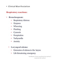 • Clinical Manifestation
Respiratory reactions:
• Bronchospasm:
• Respiratory distress
• Dyspnea
• Wheezing
• Flushing
• Cyanosis
• Perspiration
• Tachycardia
• Anxiety
• Laryngeal edema:
• Extension of edemato the larynx
• Life threatening emergency.
handbook of local anesthesia by stanley F.
malamed 6th edition
 