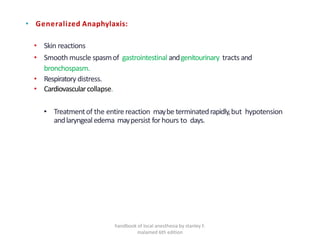 • Generalized Anaphylaxis:
• Skin reactions
• Smooth muscle spasmof gastrointestinal andgenitourinary tracts and
bronchospasm.
• Respiratory distress.
• Cardiovascularcollapse.
• Treatmentof the entirereaction maybe terminatedrapidly,but hypotension
andlaryngealedema maypersist forhours to days.
handbook of local anesthesia by stanley F.
malamed 6th edition
 