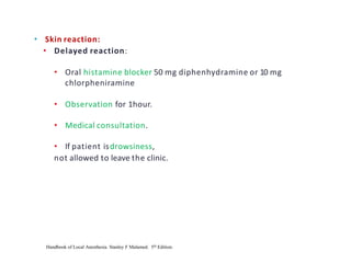 • Skin reaction:
• Delayed reaction:
• Oral histamine blocker 50 mg diphenhydramine or 10 mg
chlorpheniramine
• Observation for 1hour.
• Medical consultation.
• If patient isdrowsiness,
not allowed to leave the clinic.
Handbook of Local Anesthesia. Stanley F Malamed. 5th Edition.
 