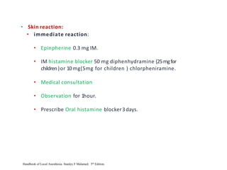 • Skin reaction:
• immediate reaction:
• Epinpherine 0.3 mg IM.
• IM histamine blocker 50 mg diphenhydramine (25mgfor
children)or 10 mg(5mg for children ) chlorpheniramine.
• Medical consultation
• Observation for 1hour.
• Prescribe Oral histamine blocker3days.
Handbook of Local Anesthesia. Stanley F Malamed. 5th Edition.
 
