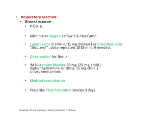 • Respiratory reaction:
• Bronchospasm :
• P-C-A-B
• Administer oxygen atflow 5-6 litersmin.
• Epinpherine 0.3 IM (0.15 mg children ) or Bronchodilator
“albuterol” , dose repeated 10-15 min. if needed.
• Observation for 1hour.
• IM histamine blocker 50 mg (25 mg child )
diphenhydramine or10mg (5 mg child )
chlorpheniramine.
• Medical consultation
• Prescribe Oral histamine blocker3days.
Handbook of Local Anesthesia. Stanley F Malamed. 5th Edition.
 