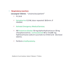 • Respiratory reaction:
Laryngeal Edema : “unconsciouspatient”
• P-C-A-B
• Epinpherine 0.3 IM, dose repeated 10-15min.if
needed.
• Activate Emergency Medical Services.
• IM histamine blocker 50 mg diphenhydramine or 10 mg
chlorpheniramine. Corticosteroid IM or IV (100 mg
Hydrocortisone sodium succinate to inhibit and decrease
edema.
• Perform cricothyrotomy.
Handbook of Local Anesthesia. Stanley F Malamed. 5th Edition.
 