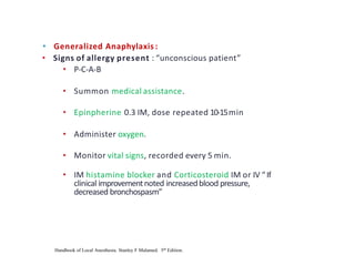 • Generalized Anaphylaxis :
• Signs of allergy present : “unconscious patient”
• P-C-A-B
• Summon medical assistance.
• Epinpherine 0.3 IM, dose repeated 10-15min
• Administer oxygen.
• Monitor vital signs, recorded every 5 min.
• IM histamine blocker and Corticosteroid IM or IV “If
clinical improvementnoted increasedblood pressure,
decreased bronchospasm”
Handbook of Local Anesthesia. Stanley F Malamed. 5th Edition.
 