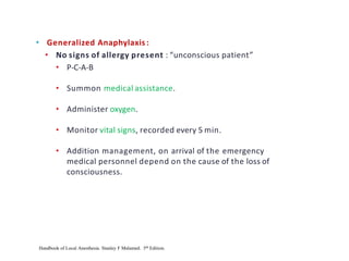 • Generalized Anaphylaxis :
• No signs of allergy present : “unconscious patient”
• P-C-A-B
• Summon medical assistance.
• Administer oxygen.
• Monitor vital signs, recorded every 5 min.
• Addition management, on arrival of the emergency
medical personnel depend on the cause of the loss of
consciousness.
Handbook of Local Anesthesia. Stanley F Malamed. 5th Edition.
 