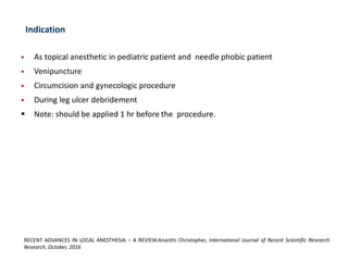 Indication
▪ As topical anesthetic in pediatric patient and needle phobic patient
▪ Venipuncture
▪ Circumcision and gynecologic procedure
▪ During leg ulcer debridement
▪ Note: should be applied 1 hr before the procedure.
RECENT ADVANCES IN LOCAL ANESTHESIA – A REVIEW.Ananthi Christopher, International Journal of Recent Scientific Research
Research, October, 2016
 