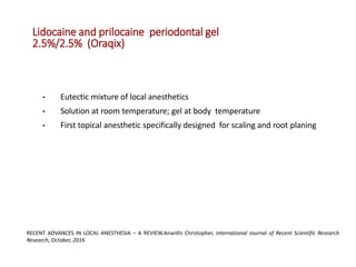 Lidocaine and prilocaine periodontal gel
2.5%/2.5% (Oraqix)
• Eutectic mixture of local anesthetics
• Solution at room temperature; gel at body temperature
• First topical anesthetic specifically designed for scaling and root planing
RECENT ADVANCES IN LOCAL ANESTHESIA – A REVIEW.Ananthi Christopher, International Journal of Recent Scientific Research
Research, October, 2016
 