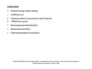 Indication
▪ Patient having needle phobia
▪ Ineffective LA
▪ Instances where LA cannot be administered
▪ TMJ(chronic pain)
▪ Nonsurgical periodontal pain
▪ Restorative dentistry
▪ Fixed prosthodontic procedure
RECENT ADVANCES IN LOCAL ANESTHESIA – A REVIEW.Ananthi Christopher, International Journal of Recent
Scientific Research Research, October, 2016
 