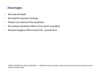 Advantages
• No need of needle
• No need for injections of drugs
• Patient is in control of the anesthesia
• No residual anesthetic effect at the end of procedure
• Residual analgesic effect remains for several hours
RECENT ADVANCES IN LOCAL ANESTHESIA – A REVIEW.Ananthi Christopher, International Journal of Recent Scientific Research
Research, October, 2016
 