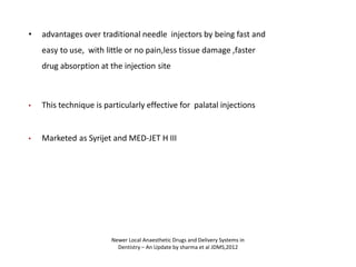 • advantages over traditional needle injectors by being fast and
easy to use, with little or no pain,less tissue damage ,faster
drug absorption at the injection site
• This technique is particularly effective for palatal injections
• Marketed as Syrijet and MED-JET H III
Newer Local Anaesthetic Drugs and Delivery Systems in
Dentistry – An Update by sharma et al JDMS,2012
 