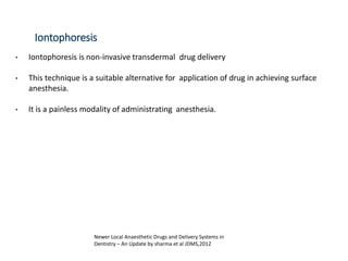 Iontophoresis
• Iontophoresis is non-invasive transdermal drug delivery
• This technique is a suitable alternative for application of drug in achieving surface
anesthesia.
• It is a painless modality of administrating anesthesia.
Newer Local Anaesthetic Drugs and Delivery Systems in
Dentistry – An Update by sharma et al JDMS,2012
 
