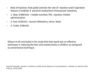 • Rate of Injection: foot pedal controls the rate of injection and if aspiration
feature is enabled, it prevents inadvertent intravascular injections.
• 1. Slow: 0.005ml/s – needle insertion, PDL injection, Palatal
administration
• 2. Fast: 0.03ml/s – buccal infiltrations,nerve block
• 3. Turbo: 0.06ml/s
Ananthi Christopher., Shankar, P and Rohini, G.2016, Recent Advances in Local Anesthesia – A Review. Int J Recent Sci Res.
7(10), pp. 13576-13581.
Gibson et all concluded in his study that that wand was an effective
technique in reducing the fear and anxiety levels in children as compared
to conventional technique.
 