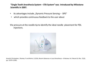 “Single Tooth Anesthesia System – STA System” was introduced by Milestone
Scientific in 2007.
• Its advantages include „Dynamic Pressure Sensing – DPS‟
• which provides continuous feedback to the user about
the pressure at the needle tip to identify the ideal needle placement for PDL
injections.
Ananthi Christopher., Shankar, P and Rohini, G.2016, Recent Advances in Local Anesthesia – A Review. Int J Recent Sci Res. 7(10),
pp. 13576-13581.
 