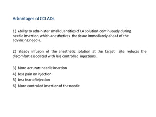 Advantages of CCLADs
1) Ability to administer small quantities of LA solution continuously during
needle insertion, which anesthetizes the tissue immediately ahead of the
advancing needle.
2) Steady infusion of the anesthetic solution at the target site reduces the
discomfort associated with less controlled injections.
3) More accurate needleinsertion
4) Less pain oninjection
5) Less fear ofinjection
6) More controlled insertion of theneedle
 