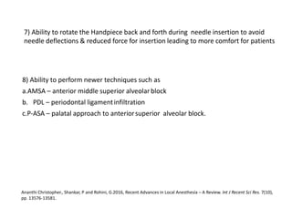 7) Ability to rotate the Handpiece back and forth during needle insertion to avoid
needle deflections & reduced force for insertion leading to more comfort for patients
8) Ability to perform newer techniques such as
a.AMSA – anterior middle superior alveolarblock
b. PDL – periodontal ligamentinfiltration
c.P-ASA – palatal approach to anteriorsuperior alveolar block.
Ananthi Christopher., Shankar, P and Rohini, G.2016, Recent Advances in Local Anesthesia – A Review. Int J Recent Sci Res. 7(10),
pp. 13576-13581.
 