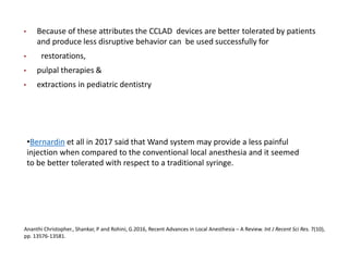 • Because of these attributes the CCLAD devices are better tolerated by patients
and produce less disruptive behavior can be used successfully for
• restorations,
• pulpal therapies &
• extractions in pediatric dentistry
Ananthi Christopher., Shankar, P and Rohini, G.2016, Recent Advances in Local Anesthesia – A Review. Int J Recent Sci Res. 7(10),
pp. 13576-13581.
•Bernardin et all in 2017 said that Wand system may provide a less painful
injection when compared to the conventional local anesthesia and it seemed
to be better tolerated with respect to a traditional syringe.
 