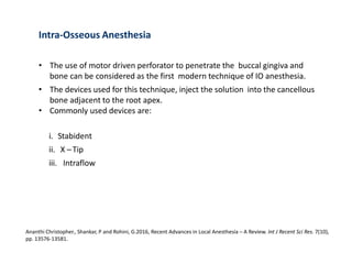 Intra-Osseous Anesthesia
• The use of motor driven perforator to penetrate the buccal gingiva and
bone can be considered as the first modern technique of IO anesthesia.
• The devices used for this technique, inject the solution into the cancellous
bone adjacent to the root apex.
• Commonly used devices are:
i. Stabident
ii. X –Tip
iii. Intraflow
Ananthi Christopher., Shankar, P and Rohini, G.2016, Recent Advances in Local Anesthesia – A Review. Int J Recent Sci Res. 7(10),
pp. 13576-13581.
 