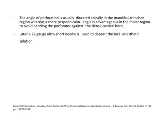 • The angle of perforation is usually directed apically in the mandibular incisor
region whereas a more perpendicular angle is advantageous in the molar region
to avoid bending the perforator against the dense cortical bone.
• Later a 27 gauge ultra-short needle is used to deposit the local anesthetic
solution
Ananthi Christopher., Shankar, P and Rohini, G.2016, Recent Advances in Local Anesthesia – A Review. Int J Recent Sci Res. 7(10),
pp. 13576-13581.
 
