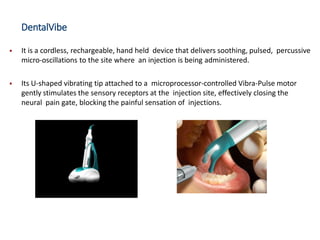 DentalVibe
▪ It is a cordless, rechargeable, hand held device that delivers soothing, pulsed, percussive
micro-oscillations to the site where an injection is being administered.
▪ Its U-shaped vibrating tip attached to a microprocessor-controlled Vibra-Pulse motor
gently stimulates the sensory receptors at the injection site, effectively closing the
neural pain gate, blocking the painful sensation of injections.
 