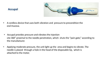 Accupal
• A cordless device that uses both vibration and pressure to precondition the
oral mucosa.
• Accupal provides pressure and vibrates the injection
site 360° proximal to the needle penetration, which shuts the “pain gate,” according to
the manufacturer.
• Applying moderate pressure, the unit light up the area and begins to vibrate. The
needle is placed through a hole in the head of the disposable tip, which is
attached to the motor.
 