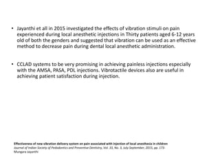 • Jayanthi et all in 2015 investigated the effects of vibration stimuli on pain
experienced during local anesthetic injections in Thirty patients aged 6-12 years
old of both the genders and suggested that vibration can be used as an effective
method to decrease pain during dental local anesthetic administration.
• CCLAD systems to be very promising in achieving painless injections especially
with the AMSA, PASA, PDL injections. Vibrotactile devices also are useful in
achieving patient satisfaction during injection.
Effectiveness of new vibration delivery system on pain associated with injection of local anesthesia in children
Journal of Indian Society of Pedodontics and Preventive Dentistry, Vol. 33, No. 3, July-September, 2015, pp. 173-
Mungara Jayanthi
 