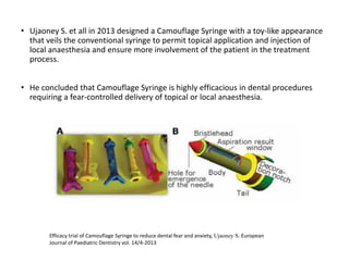 • Ujaoney S. et all in 2013 designed a Camouflage Syringe with a toy-like appearance
that veils the conventional syringe to permit topical application and injection of
local anaesthesia and ensure more involvement of the patient in the treatment
process.
• He concluded that Camouflage Syringe is highly efficacious in dental procedures
requiring a fear-controlled delivery of topical or local anaesthesia.
Efficacy trial of Camouflage Syringe to reduce dental fear and anxiety, Ujaoney S. European
Journal of Paediatric Dentistry vol. 14/4-2013
 