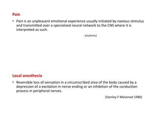 Pain
• Pain is an unpleasant emotional experience usually initiated by noxious stimulus
and transmitted over a specialized neural network to the CNS where it is
interpreted as such.
- (mohims)
Local anesthesia
• Reversible loss of sensation in a circumscribed area of the body caused by a
depression of a excitation in nerve ending or an inhibition of the conduction
process in peripheral nerves.
(Stanley F Melamed 1980)
 