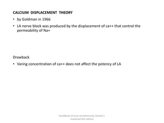 CALCIUM DISPLACEMENT THEORY
• by Goldman in 1966
• LA nerve block was produced by the displacement of ca++ that control the
permeability of Na+
Drawback
• Varing concentration of ca++ does not affect the potency of LA
handbook of local anesthesia by stanley F.
malamed 6th edition
 