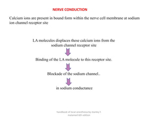 Calcium ions are present in bound form within the nerve cell membrane at sodium
ion channel receptor site
LA molecules displaces these calcium ions from the
sodium channel receptor site
Binding of the LA molecule to this receptor site.
Blockade of the sodium channel..
in sodium conductance
NERVE CONDUCTION
handbook of local anesthesia by stanley F.
malamed 6th edition
 