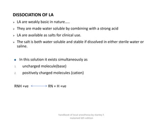 DISSOCIATION OF LA
➢ LA are weakly basic in nature…..
➢ They are made water soluble by combining with a strong acid
➢ LA are available as salts for clinical use.
➢ The salt is both water soluble and stable if dissolved in either sterile water or
saline.
In this solution it exists simultaneously as
1. uncharged molecule(base)
2. positively charged molecules (cation)
RNH +ve RN + H +ve
handbook of local anesthesia by stanley F.
malamed 6th edition
 