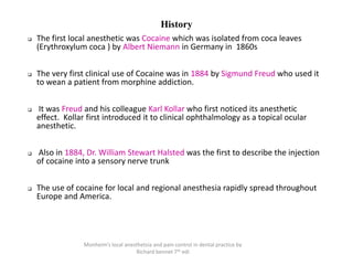 History
❑ The first local anesthetic was Cocaine which was isolated from coca leaves
(Erythroxylum coca ) by Albert Niemann in Germany in 1860s
❑ The very first clinical use of Cocaine was in 1884 by Sigmund Freud who used it
to wean a patient from morphine addiction.
❑ It was Freud and his colleague Karl Kollar who first noticed its anesthetic
effect. Kollar first introduced it to clinical ophthalmology as a topical ocular
anesthetic.
❑ Also in 1884, Dr. William Stewart Halsted was the first to describe the injection
of cocaine into a sensory nerve trunk
❑ The use of cocaine for local and regional anesthesia rapidly spread throughout
Europe and America.
Monheim’s local anesthetsia and pain control in dental practice by
Richard bennet 7th edi
 