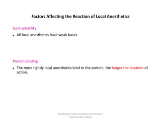 Factors Affecting the Reaction of Local Anesthetics
Lipid solubility
All local anesthetics have weak bases
Protein binding
The more tightly local anesthetics bind to the protein, the longer the duration of
action.
handbook of local anesthesia by stanley F.
malamed 6th edition
 