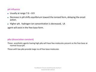 pH influence
Usually at range 7.6 – 8.9
Decrease in pH shifts equilibrium toward the ionized form, delaying the onset
action.
Higher pH, hydrogen ion concentration is decreased, LA
agent will exist in the free base form.
pKa (dissociation constant)
Those anesthetic agents having high pKa will have few molecules present as the free base at
normal tissue pH.
Those with low pKa provide large no of free base molecules
handbook of local anesthesia by stanley F.
malamed 6th edition
 