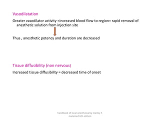 Vasodilatation
Greater vasodilator activity =increased blood flow to region= rapid removal of
anesthetic solution from injection site
Thus , anesthetic potency and duration are decreased
Tissue diffusibility (non nervous)
Increased tissue diffusibility = decreased time of onset
handbook of local anesthesia by stanley F.
malamed 6th edition
 